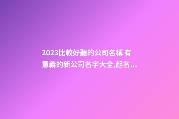 2023比較好聽的公司名稱 有意義的新公司名字大全,起名之家-第1張-公司起名-玄機(jī)派
